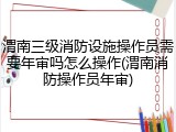 渭南三级消防设施操作员需要年审吗怎么操作(渭南消防操作员年审)