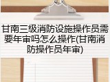 甘南三级消防设施操作员需要年审吗怎么操作(甘南消防操作员年审)