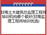 甘南土木建筑总监理工程师培训机构哪个最好(甘南监理工程师培训优选)