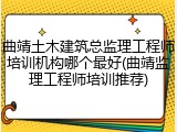 曲靖土木建筑总监理工程师培训机构哪个最好(曲靖监理工程师培训推荐)