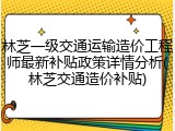 林芝一级交通运输造价工程师最新补贴政策详情分析(林芝交通造价补贴)