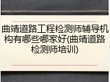 曲靖道路工程检测师辅导机构有哪些哪家好(曲靖道路检测师培训)