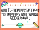 潮州土木建筑总监理工程师培训机构哪个最好(潮州监理工程师培训)