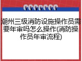 潮州三级消防设施操作员需要年审吗怎么操作(消防操作员年审流程)