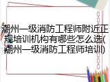 潮州一级消防工程师附近正规培训机构有哪些怎么选(潮州一级消防工程师培训)