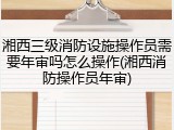 湘西三级消防设施操作员需要年审吗怎么操作(湘西消防操作员年审)