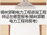 锡林郭勒电力工程咨询工程师证在哪里报考(锡林郭勒电力工程师报考)