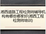 湘西道路工程检测师辅导机构有哪些哪家好(湘西工程检测师培训)