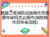鹤壁三级消防设施操作员需要年审吗怎么操作(消防操作员年审流程)