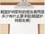 鹤壁护师职称的报名费用是多少有什么要求呢(鹤壁护师报名费)