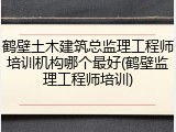 鹤壁土木建筑总监理工程师培训机构哪个最好(鹤壁监理工程师培训)