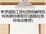 孝感道路工程检测师辅导机构有哪些哪家好(道路检测师培训推荐)
