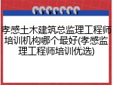 孝感土木建筑总监理工程师培训机构哪个最好(孝感监理工程师培训优选)