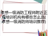 孝感一级消防工程师附近正规培训机构有哪些怎么选(孝感一级消防师培训推荐)