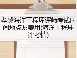孝感海洋工程环评师考试时间地点及费用(海洋工程环评考情)