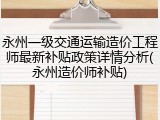 永州一级交通运输造价工程师最新补贴政策详情分析(永州造价师补贴)