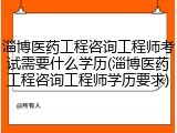 淄博医药工程咨询工程师考试需要什么学历(淄博医药工程咨询工程师学历要求)