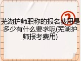 芜湖护师职称的报名费用是多少有什么要求呢(芜湖护师报考费用)