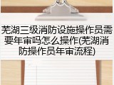 芜湖三级消防设施操作员需要年审吗怎么操作(芜湖消防操作员年审流程)