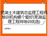 芜湖土木建筑总监理工程师培训机构哪个最好(芜湖监理工程师培训优选)