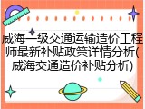 威海一级交通运输造价工程师最新补贴政策详情分析(威海交通造价补贴分析)