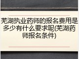 芜湖执业药师的报名费用是多少有什么要求呢(芜湖药师报名条件)