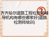 齐齐哈尔道路工程检测师辅导机构有哪些哪家好(道路检测师培训)