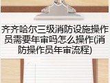 齐齐哈尔三级消防设施操作员需要年审吗怎么操作(消防操作员年审流程)