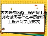 齐齐哈尔医药工程咨询工程师考试需要什么学历(医药工程咨询学历要求)