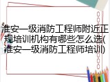 淮安一级消防工程师附近正规培训机构有哪些怎么选(淮安一级消防工程师培训)