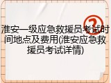 淮安一级应急救援员考试时间地点及费用(淮安应急救援员考试详情)