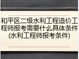 和平区二级水利工程造价工程师报考需要什么具体条件(水利工程师报考条件)