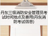 丹东三级消防安全管理员考试时间地点及费用(丹东消防考试信息)