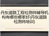 丹东道路工程检测师辅导机构有哪些哪家好(丹东道路检测师培训)