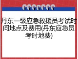 丹东一级应急救援员考试时间地点及费用(丹东应急员考时地费)