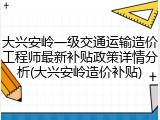 大兴安岭一级交通运输造价工程师最新补贴政策详情分析(大兴安岭造价补贴)