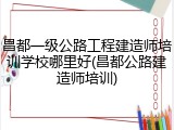 昌都一级公路工程建造师培训学校哪里好(昌都公路建造师培训)