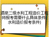 酒泉二级水利工程造价工程师报考需要什么具体条件(水利造价报考条件)