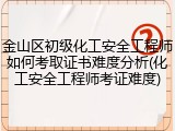 金山区初级化工安全工程师如何考取证书难度分析(化工安全工程师考证难度)