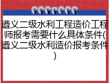 遵义二级水利工程造价工程师报考需要什么具体条件(遵义二级水利造价报考条件)