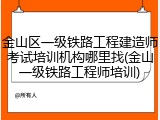 金山区一级铁路工程建造师考试培训机构哪里找(金山一级铁路工程师培训)