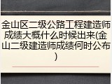 金山区二级公路工程建造师成绩大概什么时候出来(金山二级建造师成绩何时公布)