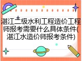 湛江二级水利工程造价工程师报考需要什么具体条件(湛江水造价师报考条件)