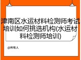 津南区水运材料检测师考试培训如何挑选机构(水运材料检测师培训)