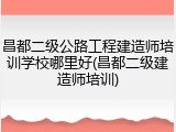 昌都二级公路工程建造师培训学校哪里好(昌都二级建造师培训)