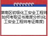 津南区初级化工安全工程师如何考取证书难度分析(化工安全工程师考证难度)