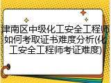 津南区中级化工安全工程师如何考取证书难度分析(化工安全工程师考证难度)