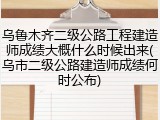乌鲁木齐二级公路工程建造师成绩大概什么时候出来(乌市二级公路建造师成绩何时公布)