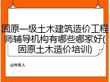 固原一级土木建筑造价工程师辅导机构有哪些哪家好(固原土木造价培训)