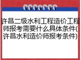 许昌二级水利工程造价工程师报考需要什么具体条件(许昌水利造价师报考条件)